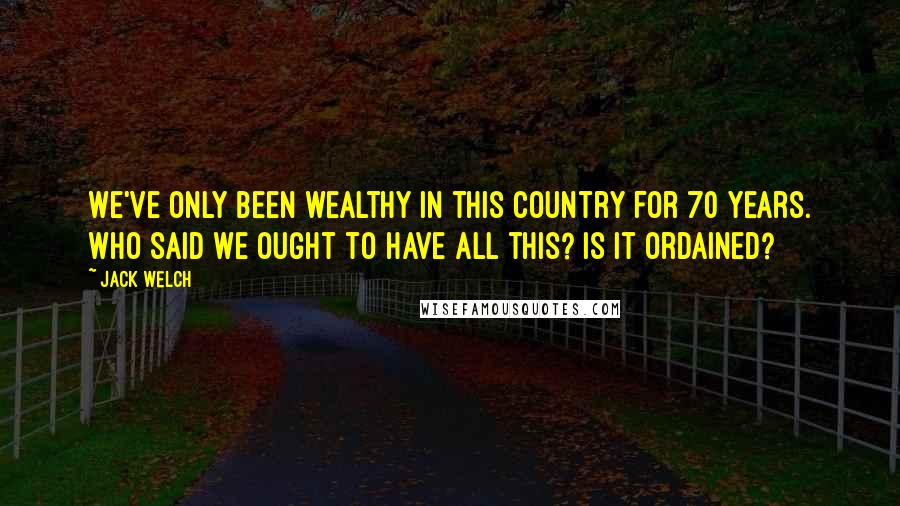 Jack Welch Quotes: We've only been wealthy in this country for 70 years. Who said we ought to have all this? Is it ordained?