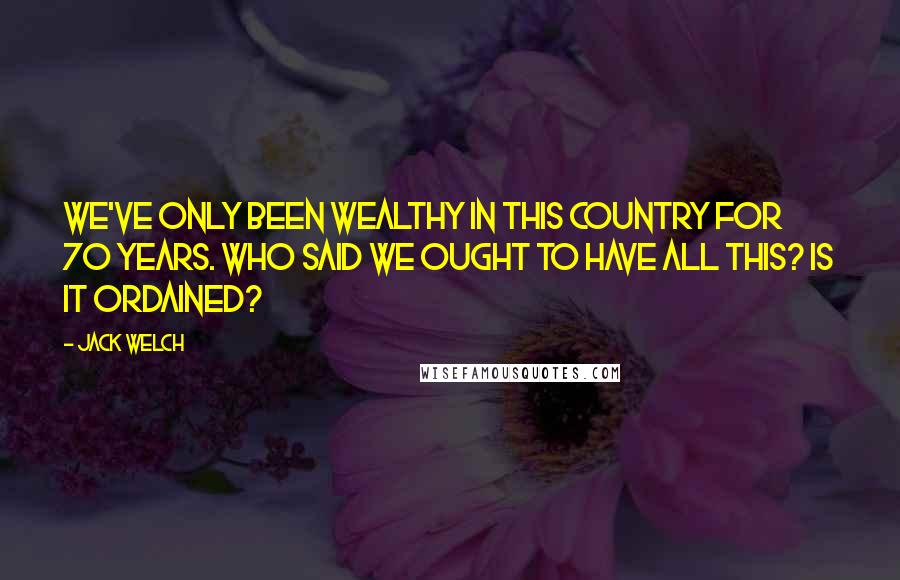 Jack Welch Quotes: We've only been wealthy in this country for 70 years. Who said we ought to have all this? Is it ordained?