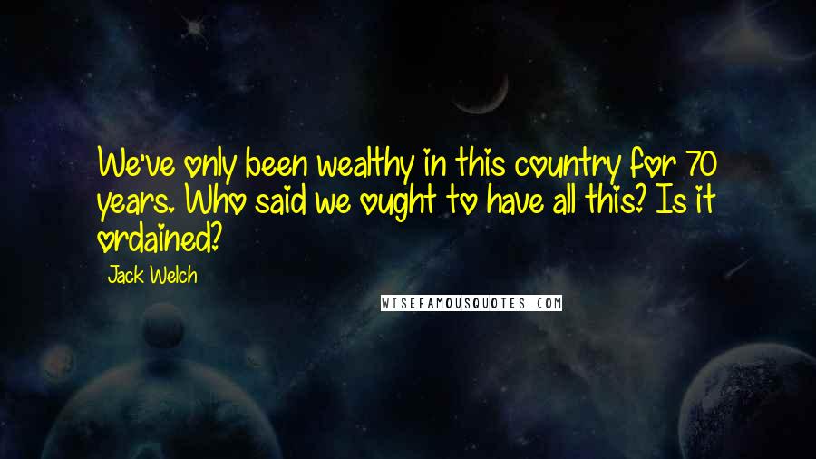 Jack Welch Quotes: We've only been wealthy in this country for 70 years. Who said we ought to have all this? Is it ordained?