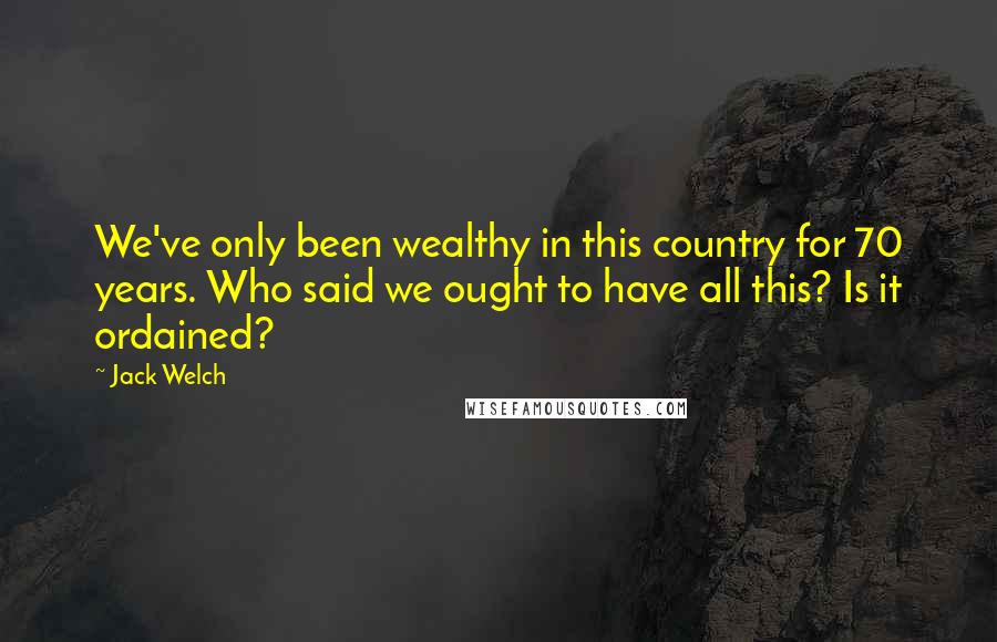 Jack Welch Quotes: We've only been wealthy in this country for 70 years. Who said we ought to have all this? Is it ordained?