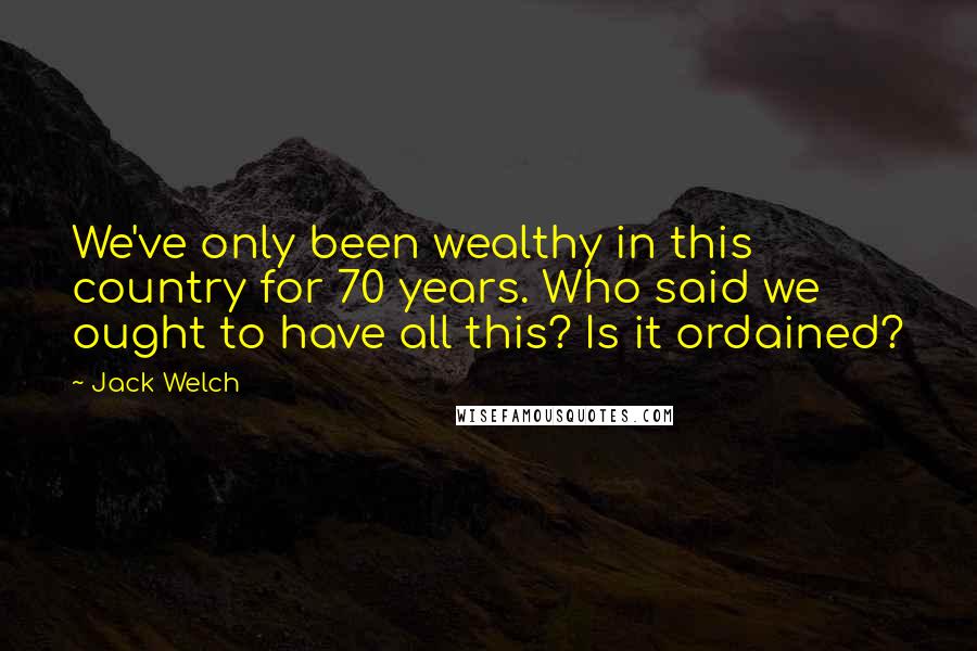 Jack Welch Quotes: We've only been wealthy in this country for 70 years. Who said we ought to have all this? Is it ordained?
