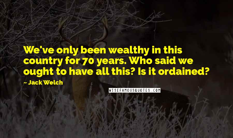 Jack Welch Quotes: We've only been wealthy in this country for 70 years. Who said we ought to have all this? Is it ordained?