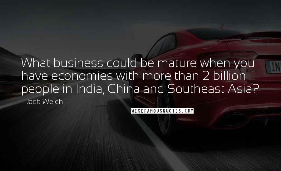 Jack Welch Quotes: What business could be mature when you have economies with more than 2 billion people in India, China and Southeast Asia?