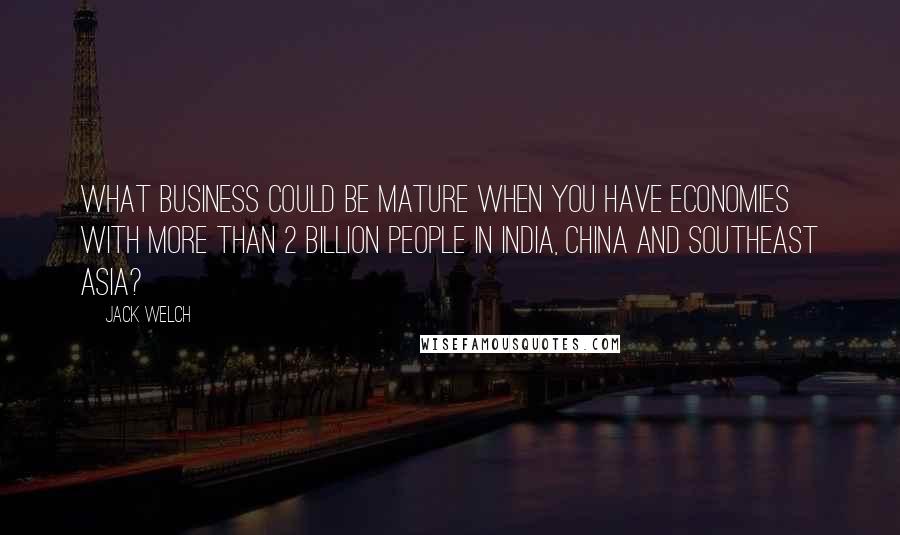 Jack Welch Quotes: What business could be mature when you have economies with more than 2 billion people in India, China and Southeast Asia?