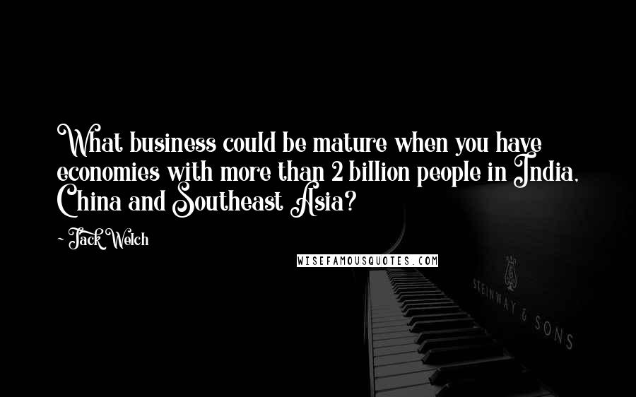 Jack Welch Quotes: What business could be mature when you have economies with more than 2 billion people in India, China and Southeast Asia?