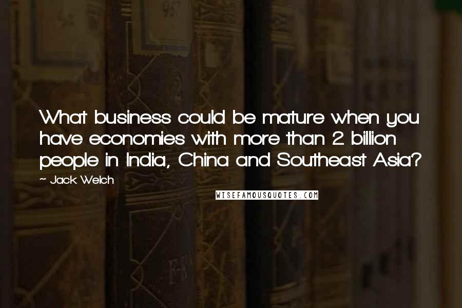 Jack Welch Quotes: What business could be mature when you have economies with more than 2 billion people in India, China and Southeast Asia?
