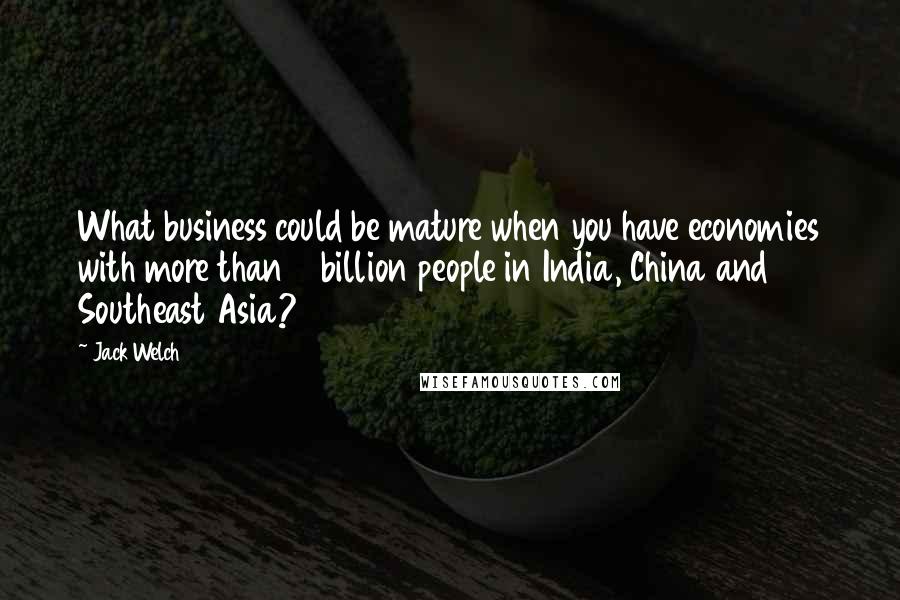 Jack Welch Quotes: What business could be mature when you have economies with more than 2 billion people in India, China and Southeast Asia?