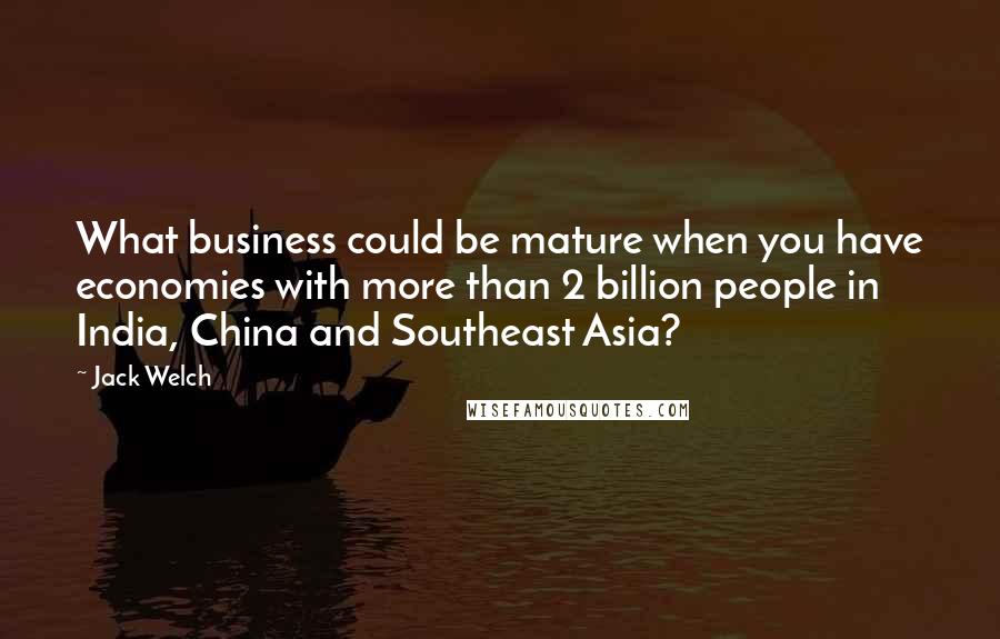 Jack Welch Quotes: What business could be mature when you have economies with more than 2 billion people in India, China and Southeast Asia?