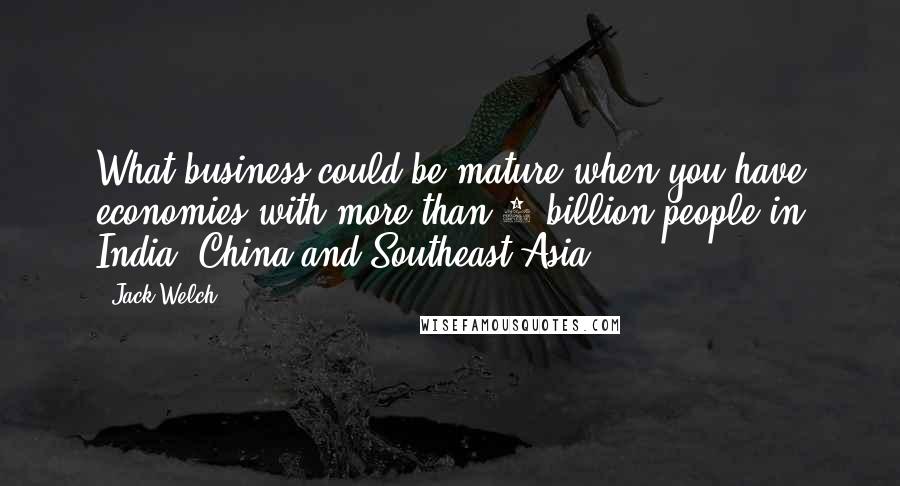 Jack Welch Quotes: What business could be mature when you have economies with more than 2 billion people in India, China and Southeast Asia?