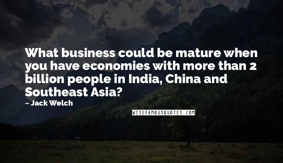 Jack Welch Quotes: What business could be mature when you have economies with more than 2 billion people in India, China and Southeast Asia?