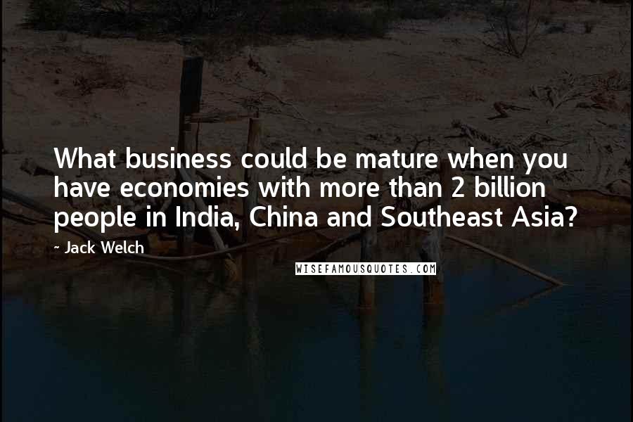 Jack Welch Quotes: What business could be mature when you have economies with more than 2 billion people in India, China and Southeast Asia?