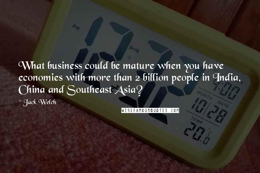 Jack Welch Quotes: What business could be mature when you have economies with more than 2 billion people in India, China and Southeast Asia?