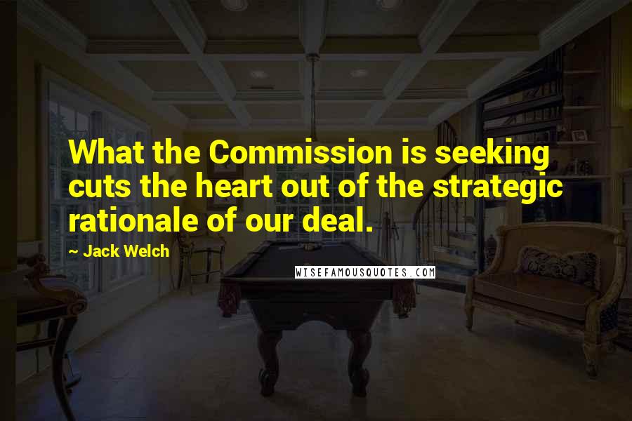 Jack Welch Quotes: What the Commission is seeking cuts the heart out of the strategic rationale of our deal.