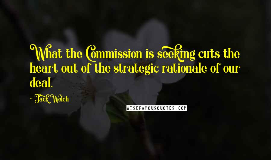 Jack Welch Quotes: What the Commission is seeking cuts the heart out of the strategic rationale of our deal.