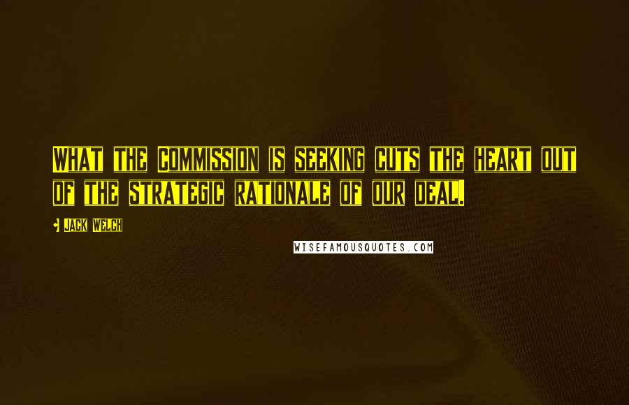 Jack Welch Quotes: What the Commission is seeking cuts the heart out of the strategic rationale of our deal.