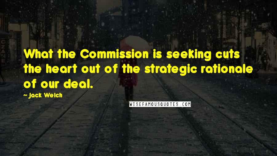 Jack Welch Quotes: What the Commission is seeking cuts the heart out of the strategic rationale of our deal.