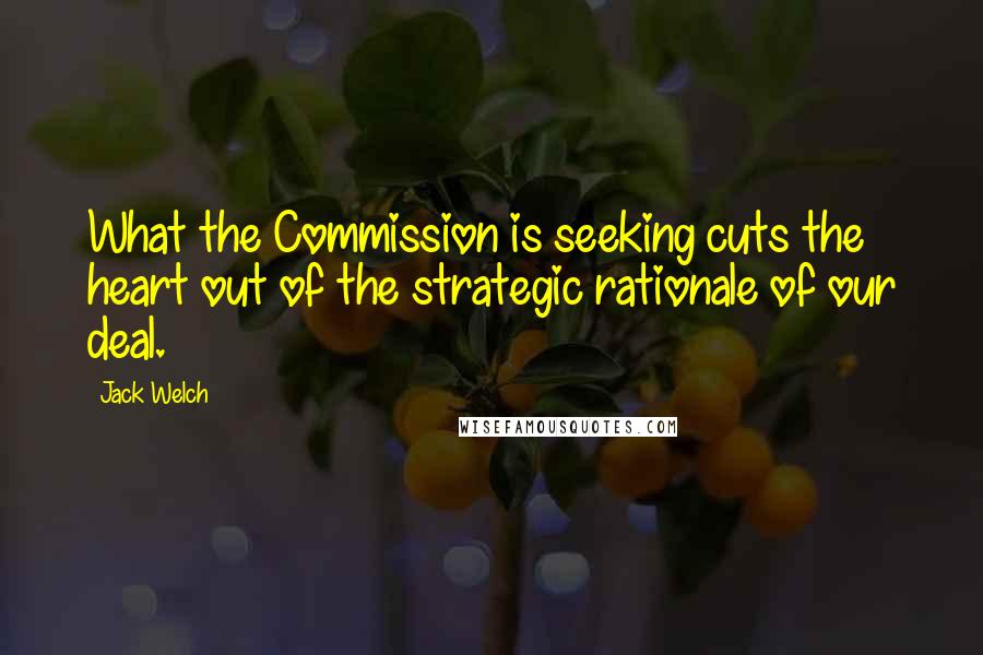 Jack Welch Quotes: What the Commission is seeking cuts the heart out of the strategic rationale of our deal.