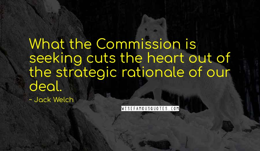 Jack Welch Quotes: What the Commission is seeking cuts the heart out of the strategic rationale of our deal.