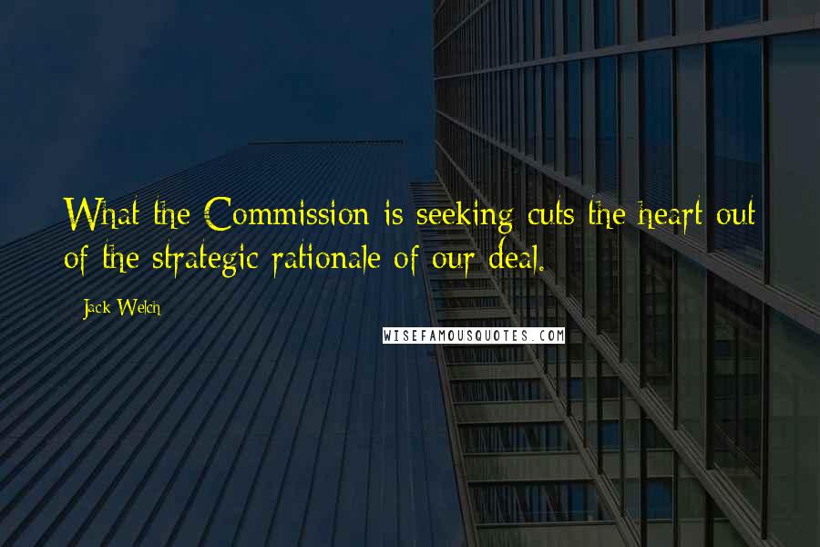 Jack Welch Quotes: What the Commission is seeking cuts the heart out of the strategic rationale of our deal.