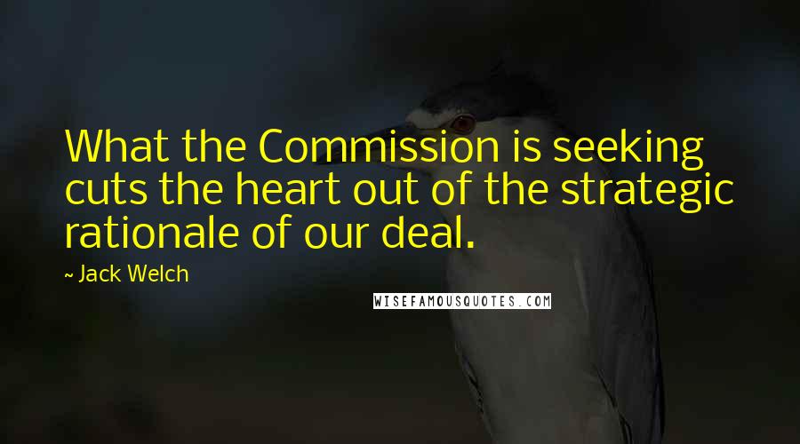 Jack Welch Quotes: What the Commission is seeking cuts the heart out of the strategic rationale of our deal.