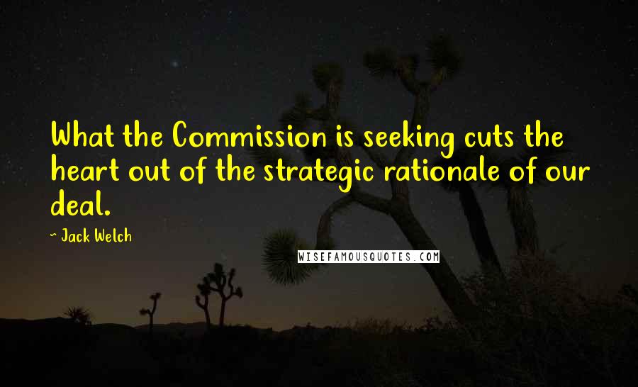 Jack Welch Quotes: What the Commission is seeking cuts the heart out of the strategic rationale of our deal.