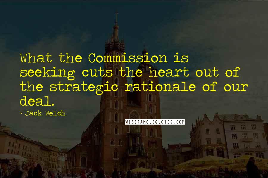 Jack Welch Quotes: What the Commission is seeking cuts the heart out of the strategic rationale of our deal.