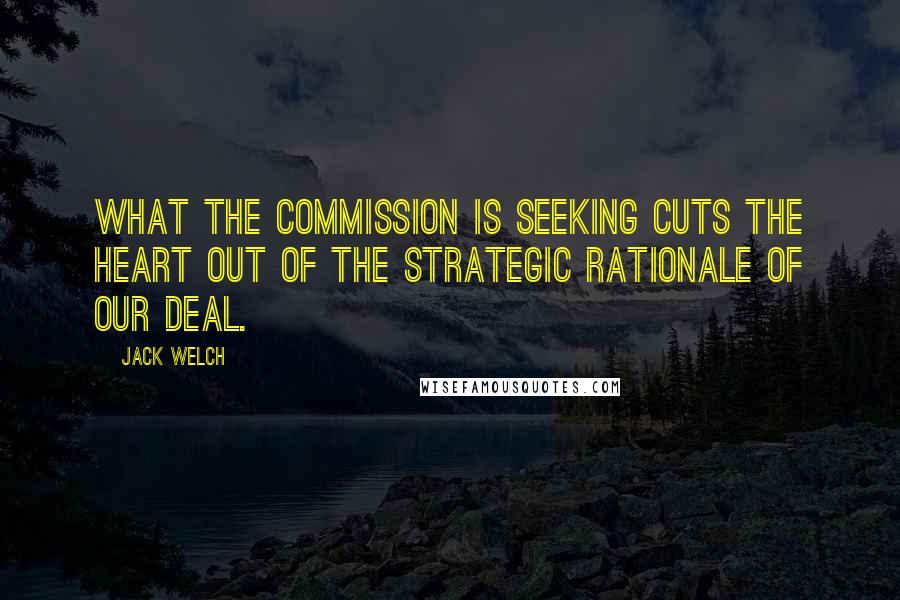 Jack Welch Quotes: What the Commission is seeking cuts the heart out of the strategic rationale of our deal.