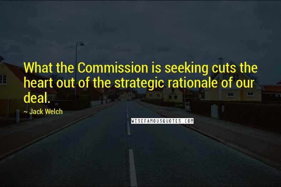 Jack Welch Quotes: What the Commission is seeking cuts the heart out of the strategic rationale of our deal.