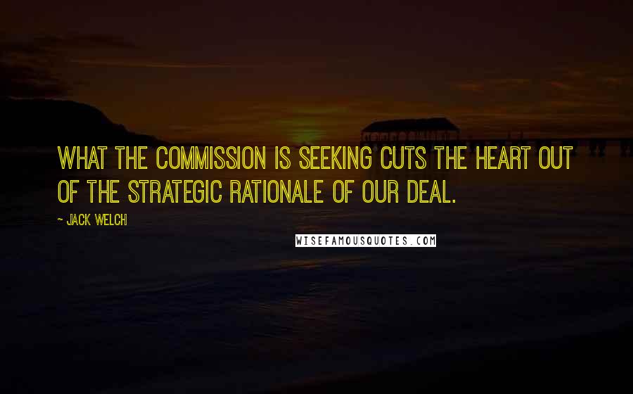 Jack Welch Quotes: What the Commission is seeking cuts the heart out of the strategic rationale of our deal.