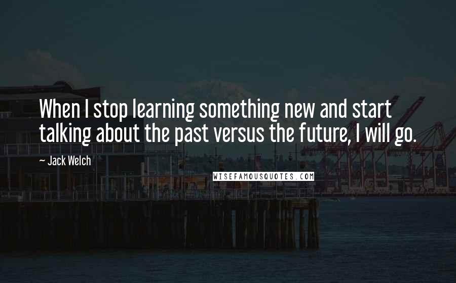 Jack Welch Quotes: When I stop learning something new and start talking about the past versus the future, I will go.