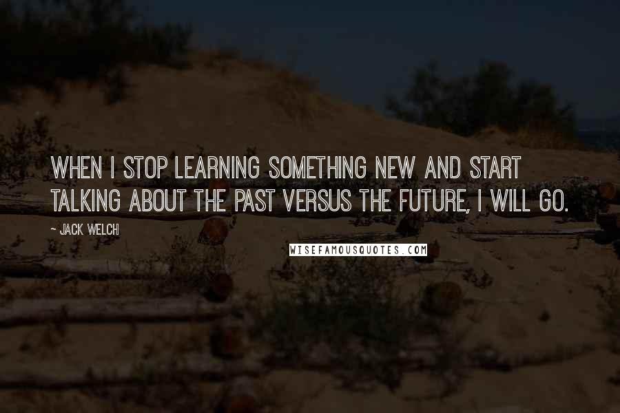 Jack Welch Quotes: When I stop learning something new and start talking about the past versus the future, I will go.