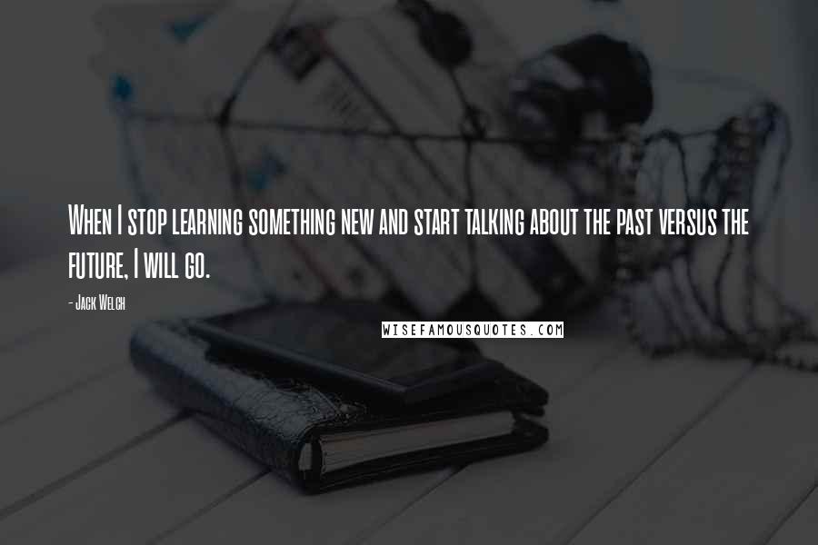 Jack Welch Quotes: When I stop learning something new and start talking about the past versus the future, I will go.