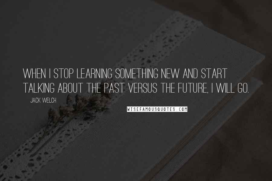 Jack Welch Quotes: When I stop learning something new and start talking about the past versus the future, I will go.