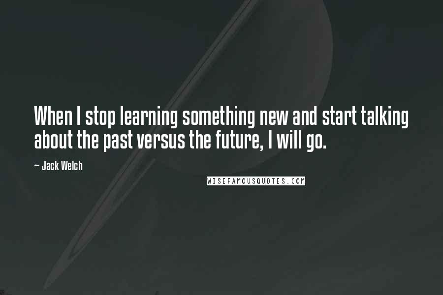 Jack Welch Quotes: When I stop learning something new and start talking about the past versus the future, I will go.