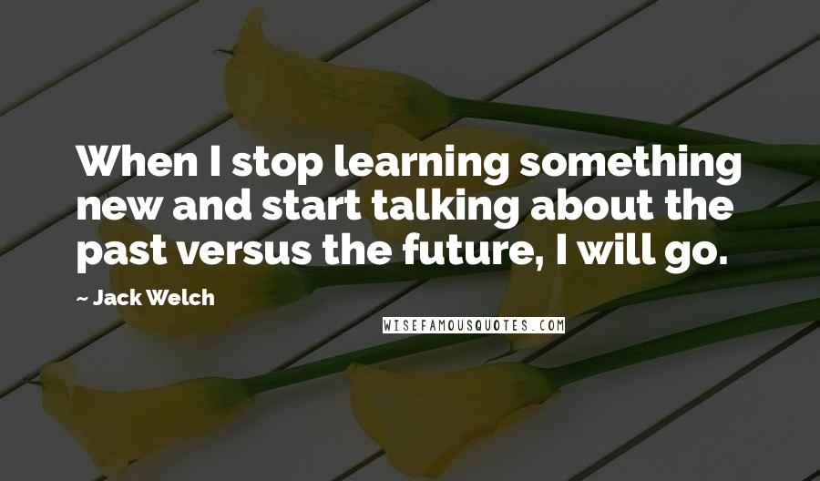 Jack Welch Quotes: When I stop learning something new and start talking about the past versus the future, I will go.