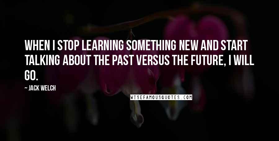 Jack Welch Quotes: When I stop learning something new and start talking about the past versus the future, I will go.