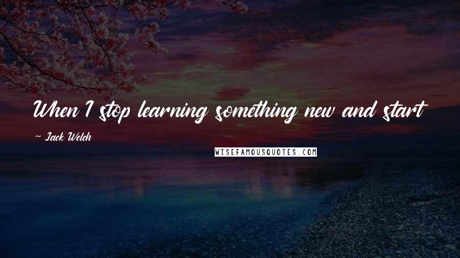 Jack Welch Quotes: When I stop learning something new and start talking about the past versus the future, I will go.