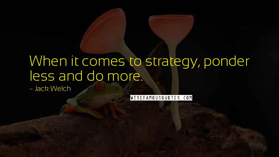 Jack Welch Quotes: When it comes to strategy, ponder less and do more.