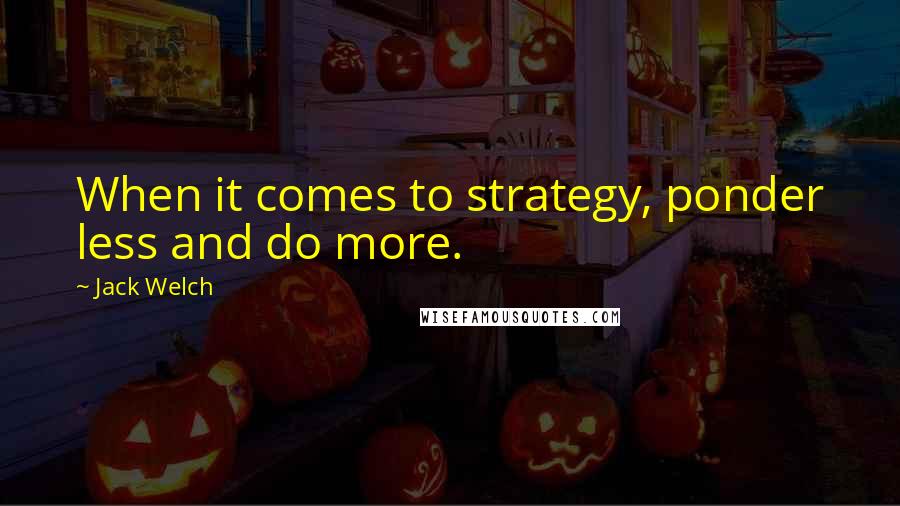 Jack Welch Quotes: When it comes to strategy, ponder less and do more.