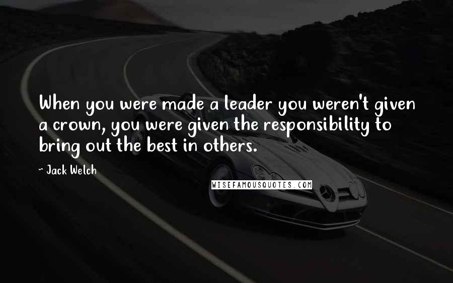 Jack Welch Quotes: When you were made a leader you weren't given a crown, you were given the responsibility to bring out the best in others.