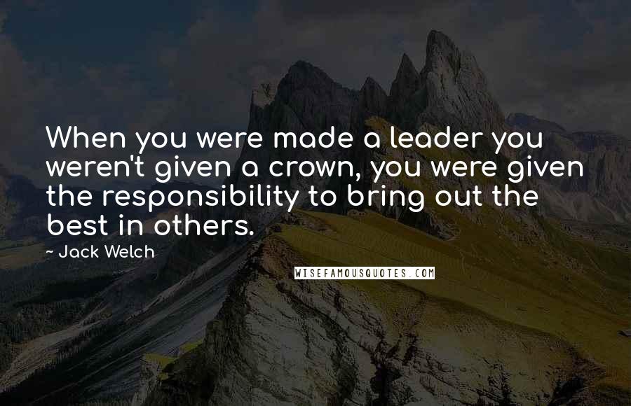 Jack Welch Quotes: When you were made a leader you weren't given a crown, you were given the responsibility to bring out the best in others.