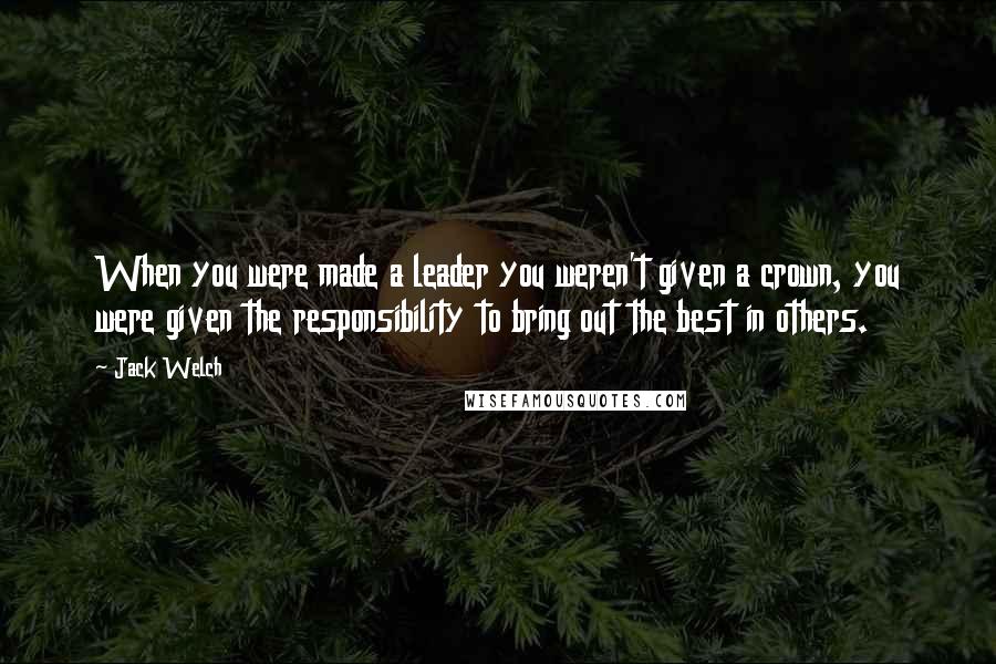 Jack Welch Quotes: When you were made a leader you weren't given a crown, you were given the responsibility to bring out the best in others.