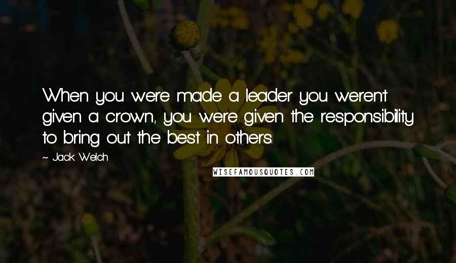 Jack Welch Quotes: When you were made a leader you weren't given a crown, you were given the responsibility to bring out the best in others.