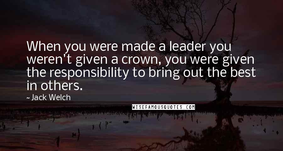 Jack Welch Quotes: When you were made a leader you weren't given a crown, you were given the responsibility to bring out the best in others.