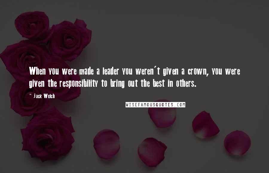 Jack Welch Quotes: When you were made a leader you weren't given a crown, you were given the responsibility to bring out the best in others.