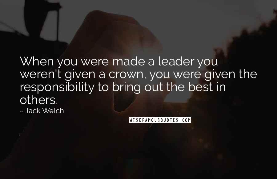 Jack Welch Quotes: When you were made a leader you weren't given a crown, you were given the responsibility to bring out the best in others.