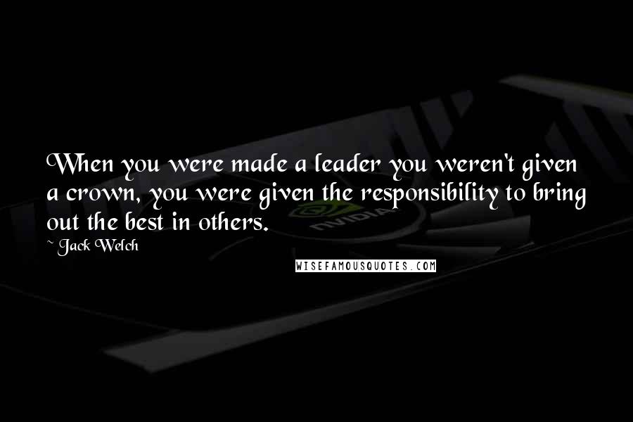 Jack Welch Quotes: When you were made a leader you weren't given a crown, you were given the responsibility to bring out the best in others.