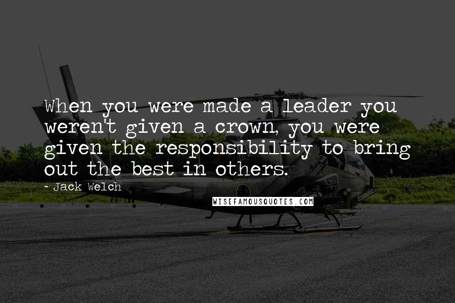 Jack Welch Quotes: When you were made a leader you weren't given a crown, you were given the responsibility to bring out the best in others.
