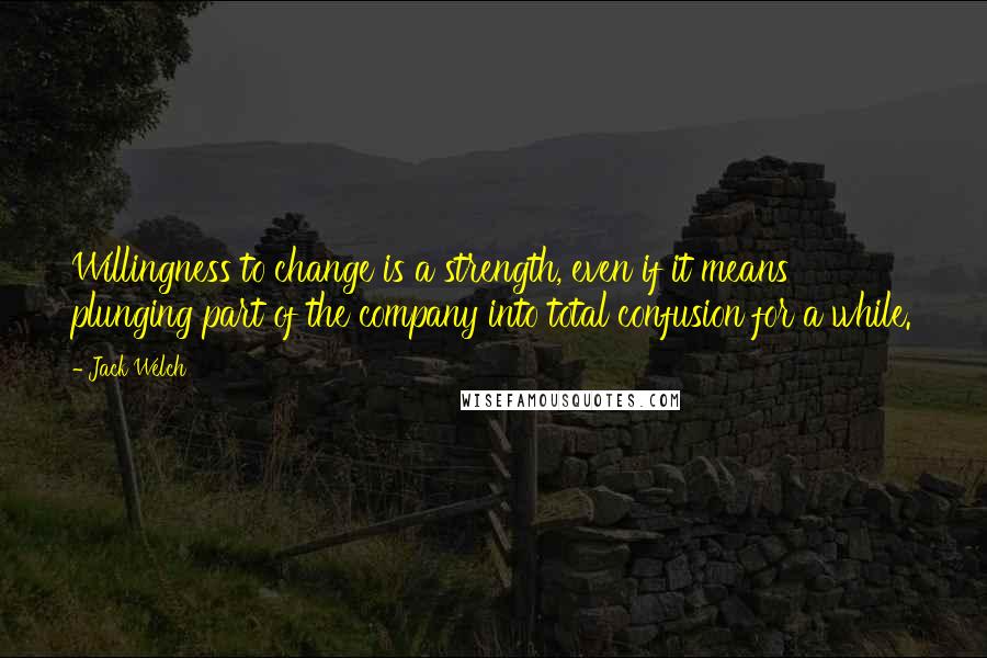 Jack Welch Quotes: Willingness to change is a strength, even if it means plunging part of the company into total confusion for a while.