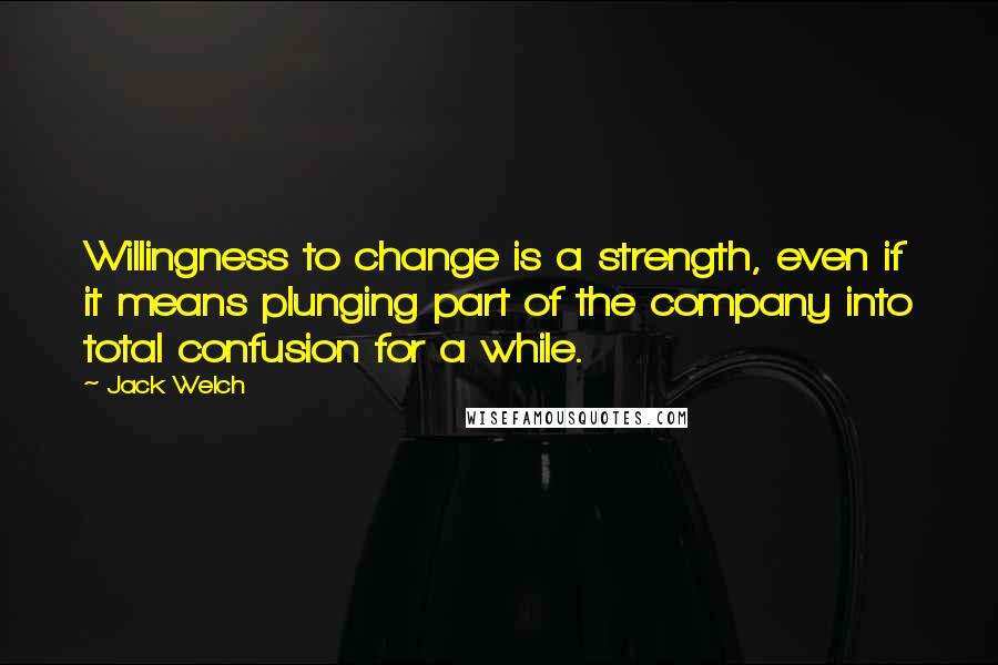 Jack Welch Quotes: Willingness to change is a strength, even if it means plunging part of the company into total confusion for a while.